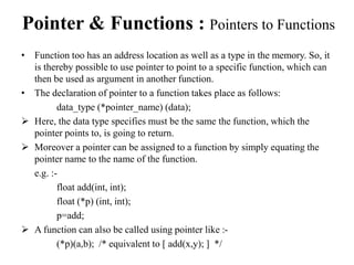 Pointer & Functions : Pointers to Functions 
• Function too has an address location as well as a type in the memory. So, it 
is thereby possible to use pointer to point to a specific function, which can 
then be used as argument in another function. 
• The declaration of pointer to a function takes place as follows: 
data_type (*pointer_name) (data); 
 Here, the data type specifies must be the same the function, which the 
pointer points to, is going to return. 
 Moreover a pointer can be assigned to a function by simply equating the 
pointer name to the name of the function. 
e.g. :- 
float add(int, int); 
float (*p) (int, int); 
p=add; 
 A function can also be called using pointer like :- 
(*p)(a,b); /* equivalent to [ add(x,y); ] */ 
 