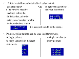 • Pointer variables can be initialized either in their 
declaration part OR in between a couple of 
(The variable must be function statements 
declared before the 
initialization. Also the 
data type of pointer variable 
& the variable to which 
it is assigned should be the same.) 
• Pointers, being flexible, can be used in different ways 
A single pointer A single variable to 
to many variables in different many pointers 
statements 
 