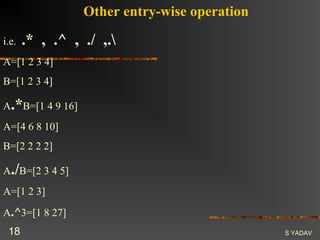 Other entry-wise operation

i.e.   .* , .^ , ./ ,.
A=[1 2 3 4]
B=[1 2 3 4]

A.*B=[1 4 9 16]
A=[4 6 8 10]
B=[2 2 2 2]

A./B=[2 3 4 5]
A=[1 2 3]
A.^3=[1 8 27]
 18                                            S YADAV
 