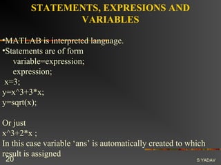 STATEMENTS, EXPRESIONS AND
               VARIABLES

•MATLAB is interpreted language.
•Statements are of form
   variable=expression;
   expression;
 x=3;
y=x^3+3*x;
y=sqrt(x);

Or just
x^3+2*x ;
In this case variable ‘ans’ is automatically created to which
result is assigned
 20                                                       S YADAV
 
