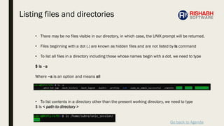 Go back to Agenda
• There may be no files visible in our directory, in which case, the UNIX prompt will be returned.
• Files beginning with a dot (.) are known as hidden files and are not listed by ls command
• To list all files in a directory including those whose names begin with a dot, we need to type
$ ls –a
Where –a is an option and means all
• To list contents in a directory other than the present working directory, we need to type
$ ls < path to directory >
Listing files and directories
 