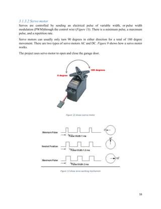 16
3.1.3.2 Servo motor
Servos are controlled by sending an electrical pulse of variable width, or pulse width
modulation (PWM)through the control wire (Figure 13). There is a minimum pulse, a maximum
pulse, and a repetition rate.
Servo motors can usually only turn 90 degrees in either direction for a total of 180 degree
movement. There are two types of servo motors AC and DC. Figure 9 shows how a servo motor
works.
The project uses servo motor to open and close the garage door.
Figure 12 shows aservo motor
Figure 13 show servo working mechanism
 