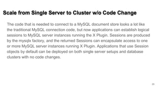 Scale from Single Server to Cluster w/o Code Change
The code that is needed to connect to a MySQL document store looks a lot like
the traditional MySQL connection code, but now applications can establish logical
sessions to MySQL server instances running the X Plugin. Sessions are produced
by the mysqlx factory, and the returned Sessions can encapsulate access to one
or more MySQL server instances running X Plugin. Applications that use Session
objects by default can be deployed on both single server setups and database
clusters with no code changes.
20
 