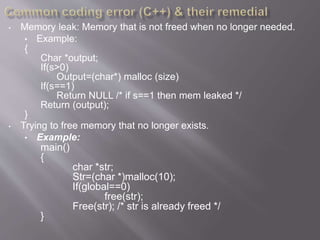 • Memory leak: Memory that is not freed when no longer needed.
• Example:
{
Char *output;
If(s>0)
Output=(char*) malloc (size)
If(s==1)
Return NULL /* if s==1 then mem leaked */
Return (output);
}
• Trying to free memory that no longer exists.
• Example:
main()
{
char *str;
Str=(char *)malloc(10);
If(global==0)
free(str);
Free(str); /* str is already freed */
}
 