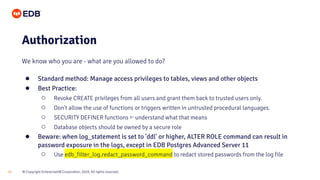 © Copyright EnterpriseDB Corporation, 2020. All rights reserved.17
Authorization
We know who you are - what are you allowed to do?
● Standard method: Manage access privileges to tables, views and other objects
● Best Practice:
○ Revoke CREATE privileges from all users and grant them back to trusted users only.
○ Don't allow the use of functions or triggers written in untrusted procedural languages.
○ SECURITY DEFINER functions ⇐ understand what that means
○ Database objects should be owned by a secure role
● Beware: when log_statement is set to 'ddl' or higher, ALTER ROLE command can result in
password exposure in the logs, except in EDB Postgres Advanced Server 11
○ Use edb_filter_log.redact_password_command to redact stored passwords from the log file
 