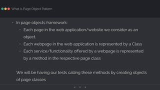 ‹ ›8
What is Page Object Pattern
• In page objects framework:
• Each page in the web application/website we consider as an
object.
• Each webpage in the web application is represented by a Class
• Each service/functionality oﬀered by a webpage is represented
by a method in the respective page class
We will be having our tests calling these methods by creating objects
of page classes
 
