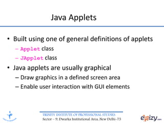 TRINITY INSTITUTE OF PROFESSIONAL STUDIES
Sector – 9, Dwarka Institutional Area, New Delhi-75
Java Applets
• Built using one of general definitions of applets
– Applet class
– JApplet class
• Java applets are usually graphical
– Draw graphics in a defined screen area
– Enable user interaction with GUI elements
 
