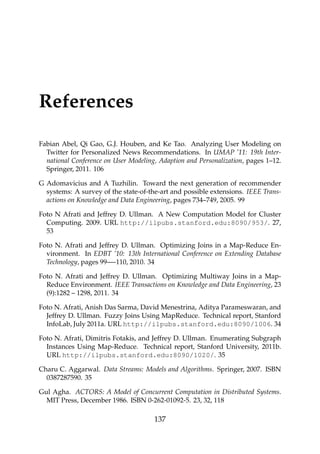 References
Fabian Abel, Qi Gao, G.J. Houben, and Ke Tao. Analyzing User Modeling on
Twitter for Personalized News Recommendations. In UMAP ’11: 19th Inter-
national Conference on User Modeling, Adaption and Personalization, pages 1–12.
Springer, 2011. 106
G Adomavicius and A Tuzhilin. Toward the next generation of recommender
systems: A survey of the state-of-the-art and possible extensions. IEEE Trans-
actions on Knowledge and Data Engineering, pages 734–749, 2005. 99
Foto N Afrati and Jeffrey D. Ullman. A New Computation Model for Cluster
Computing. 2009. URL http://ilpubs.stanford.edu:8090/953/. 27,
53
Foto N. Afrati and Jeffrey D. Ullman. Optimizing Joins in a Map-Reduce En-
vironment. In EDBT ’10: 13th International Conference on Extending Database
Technology, pages 99—-110, 2010. 34
Foto N. Afrati and Jeffrey D. Ullman. Optimizing Multiway Joins in a Map-
Reduce Environment. IEEE Transactions on Knowledge and Data Engineering, 23
(9):1282 – 1298, 2011. 34
Foto N. Afrati, Anish Das Sarma, David Menestrina, Aditya Parameswaran, and
Jeffrey D. Ullman. Fuzzy Joins Using MapReduce. Technical report, Stanford
InfoLab, July 2011a. URL http://ilpubs.stanford.edu:8090/1006. 34
Foto N. Afrati, Dimitris Fotakis, and Jeffrey D. Ullman. Enumerating Subgraph
Instances Using Map-Reduce. Technical report, Stanford University, 2011b.
URL http://ilpubs.stanford.edu:8090/1020/. 35
Charu C. Aggarwal. Data Streams: Models and Algorithms. Springer, 2007. ISBN
0387287590. 35
Gul Agha. ACTORS: A Model of Concurrent Computation in Distributed Systems.
MIT Press, December 1986. ISBN 0-262-01092-5. 23, 32, 118
137
 
