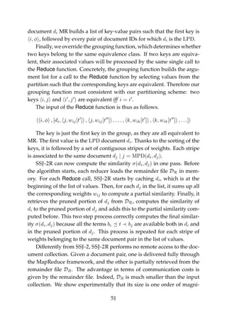 document di MR builds a list of key-value pairs such that the ﬁrst key is
i, φ , followed by every pair of document IDs for which di is the LPD.
Finally, we override the grouping function, which determines whether
two keys belong to the same equivalence class. If two keys are equiva-
lent, their associated values will be processed by the same single call to
the Reduce function. Concretely, the grouping function builds the argu-
ment list for a call to the Reduce function by selecting values from the
partition such that the corresponding keys are equivalent. Therefore our
grouping function must consistent with our partitioning scheme: two
keys i, j and i , j are equivalent iff i = i .
The input of the Reduce function is thus as follows.
i, φ , [di, j, wij[t ] , j, wij[t ] , . . . , k, wik[t ] , k, wik[t ] , . . .]
The key is just the ﬁrst key in the group, as they are all equivalent to
MR. The ﬁrst value is the LPD document di. Thanks to the sorting of the
keys, it is followed by a set of contiguous stripes of weights. Each stripe
is associated to the same document dj | j = MPD(di, dj).
SSJ-2R can now compute the similarity σ(di, dj) in one pass. Before
the algorithm starts, each reducer loads the remainder ﬁle DR in mem-
ory. For each Reduce call, SSJ-2R starts by caching di, which is at the
beginning of the list of values. Then, for each dj in the list, it sums up all
the corresponding weights wij to compute a partial similarity. Finally, it
retrieves the pruned portion of dj from DR, computes the similarity of
di to the pruned portion of dj and adds this to the partial similarity com-
puted before. This two step process correctly computes the ﬁnal similar-
ity σ(di, dj) because all the terms bi t bj are available both in di and
in the pruned portion of dj. This process is repeated for each stripe of
weights belonging to the same document pair in the list of values.
Differently from SSJ-2, SSJ-2R performs no remote access to the doc-
ument collection. Given a document pair, one is delivered fully through
the MapReduce framework, and the other is partially retrieved from the
remainder ﬁle DR. The advantage in terms of communication costs is
given by the remainder ﬁle. Indeed, DR is much smaller than the input
collection. We show experimentally that its size is one order of magni-
51
 