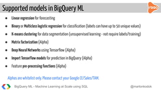● Linearregression for forecasting
● Binaryor Multiclasslogisticregression for classiﬁcation (labels can have up to 50 unique values)
● K-meansclustering for data segmentation (unsupervised learning - not require labels/training)
● Matrixfactorization (Alpha)
● DeepNeuralNetworks using Tensorﬂow (Alpha)
● ImportTensorFlowmodels for prediction in BigQuery (Alpha)
● Feature pre-processingfunctions (Alpha)
Alphas are whitelist only. Please contact your Google CE/Sales/TAM.
Supported models in BigQuery ML
BigQuery ML - Machine Learning at Scale using SQL @martonkodok
 