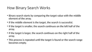 How Binary Search Works
• Binary search starts by comparing the target value with the middle
element of the array.
• If the middle element is the target, the search is successful.
• If the target is smaller, the search continues on the left half of the
array.
• If the target is larger, the search continues on the right half of the
array.
• This process is repeated until the target is found or the search range
becomes empty.
 