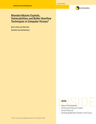 INSIDEINSIDE
∆ Types of Vulnerability
∆ Current and Previous Threats
∆ Current Security
∆ Combating Blended Threats in the Future
Blended Attacks Exploits,
Vulnerabilities and Buffer-Overflow
Techniques in Computer Viruses*
By Eric Chien and Péter Ször
Symantec Security Response
*Note: This paper was originally published in Virus Bulletin, 2002
WHITE PAPER
Symantec Security Response
 