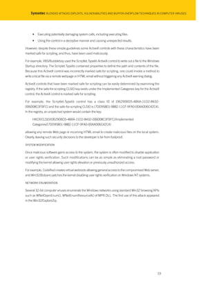 Symantec BLENDED ATTACKS EXPLOITS, VULNERABILITIES AND BUFFER-OVERFLOW TECHNIQUES IN COMPUTER VIRUSES
• Executing potentially damaging system calls, including executing files.
• Using the control in a deceptive manner and causing unexpected results.
However, despite these simple guidelines some ActiveX controls with these characteristics have been
marked safe for scripting, and thus, have been used maliciously.
For example, VBS/Bubbleboy used the Scriptlet.Typelib ActiveX control to write out a file to the Windows
Startup directory. The Scriplet.Typelib contained properties to define the path and contents of the file.
Because this ActiveX control was incorrectly marked safe for scripting, one could invoke a method to
write a local file via a remote webpage or HTML email without triggering any ActiveX warning dialog.
ActiveX controls that have been marked safe for scripting can be easily determined by examining the
registry. If the safe-for-scripting CLSID key exists under the Implemented Categories key for the ActiveX
control, the ActiveX control is marked safe for scripting.
For example, the Scriptlet.Typelib control has a class ID of {06290BD5-48AA-11D2-8432-
006008C3FBFC} and the safe-for-scripting CLSID is {7DD95801-9882-11CF-9FA0-00AA006C42C4}.
In the registry, an unpatched system would contain the key:
HKCR/CLSID/{06290BD5-48AA-11D2-8432-006008C3FBFC}/Implemented
Categories/{7DD95801-9882-11CF-9FA0-00AA006C42C4}
allowing any remote Web page or incoming HTML email to create malicious files on the local system.
Clearly, leaving such security decisions to the developer is far from foolproof.
SYSTEM MODIFICATION
Once malicious software gains access to the system, the system is often modified to disable application
or user rights verification. Such modifications can be as simple as eliminating a root password or
modifying the kernel allowing user rights elevation or previously unauthorized access.
For example, CodeRed creates virtual webroots allowing general access to the compromised Web server,
and Win32/Bolzano patches the kernel disabling user rights verification on Windows NT systems.
NETWORK ENUMERATION
Several 32-bit computer viruses enumerate the Windows networks using standard Win32 browsing APIs
such as WNetOpenEnum(), WNetEnumResourceA() of MPR.DLL. The first use of this attack appeared
in the Win32/ExploreZip.
19
 