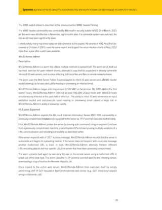 Symantec BLENDED ATTACKS EXPLOITS, VULNERABILITIES AND BUFFER-OVERFLOW TECHNIQUES IN COMPUTER VIRUSES
The MIME exploit utilized is described in the previous section MIME Header Parsing.
The MIME header vulnerability was corrected by Microsoft in security bulletin MS01-20 in March, 2001
yet the worm was still effective in November, eight months later. If a vulnerable system was patched, the
risk would have been significantly lower.
Unfortunately, many machines today are still vulnerable to this exploit. All variants of W32.Klez (first dis-
covered in October of 2001) uses the same exploit and topped the virus infection charts in May, 2002
more than a year after a patch was available.
Win32/Nimda.A@mm
Description
Win32/Nimda.A@mm is a worm that utilizes multiple methods to spread itself. The worm sends itself out
by email, searches for open network shares, attempts to copy itself to unpatched or already vulnerable
Microsoft IIS web servers, and is a virus infecting both local files and files on remote network shares.
The worm uses the Web Server Folder Traversal exploit to infect IIS web servers and a MIME header
exploit allowing it to be executed just by reading or previewing an infected email.
Win32/Nimda.A@mm began infecting around 12:00 GMT on September 18, 2001. Within the first
twelve hours, Win32/Nimda.A@mm infected at least 450,000 unique hosts with 160,000 hosts
simultaneously infected at the peak rate of infection. The ability to infect IIS web servers via an input
validation exploit and auto-execute upon reading or previewing email played a large role in
Win32/Nimda.A@mm’s ability to spread so rapidly.
IIS Exploit Explained
Win32/Nimda.A@mm exploits the Microsoft Internet Information Server MS01-026 vulnerability or
previously compromised installations to copy itself to the server via TFTP and then executes itself remotely.
First, Win32/Nimda.A@mm probes the server by issuing a dir command using an exposed cmd.exe
from a previously compromised machine or winntsystem32cmd.exe by using multiple variations of a
URL canonicalization and encoding vulnerability as described earlier.
If the server responds with a “200” success message, Win32/Nimda.A@mm records that the server is
vulnerable and begins its uploading routine. If the server does not respond with a success message
another malformed URL is tried. In total, Win32/Nimda.A@mm attempts thirteen different
URL-encoding attacks and four specific URLs for servers that have been previously compromised.
The worm uploads itself again by executing tftp.exe on the remote server using a malformed URL to
break out of the web root. The worm uses the TFTP client to connect back to the infecting server,
downloading a copy of itself as the filename httpodbc.dll.
Once copied to the victim web server, Win32/Nimda.A@mm then executes itself by simply
performing a HTTP GET request of itself on the remote web server (e.g., GET /directory/<exploit
string>/<filename>.dll).
26
 