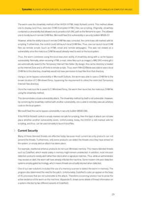 Symantec BLENDED ATTACKS EXPLOITS, VULNERABILITIES AND BUFFER-OVERFLOW TECHNIQUES IN COMPUTER VIRUSES
The worm uses the showHelp method of the HHCtrl (HTML Help) ActiveX control. This method allows
one to display (and thus, execute) CHM (Compiled HTML) files via scripting. Originally, showHelp
contained a vulnerability that allowed one to provide a full UNC path as the filename to open. This allowed
one to locally launch remote CHM files. Microsoft fixed this vulnerability in security bulletin MS00-37.
However, while the ability to launch remote CHM files was corrected, the control was still marked safe for
scripting. Furthermore, the control could still launch local CHM files. Thus, one can launch local CHM
files via remote scripts (such as HTML email and remote webpages). This was not viewed as a
vulnerability since the malicious CHM file would already need to exist on the local system.
Thus, the worm combines using the local execution ability of showHelp along with a cache bypass
vulnerability. Normally, when receiving HTML e-mail, inline files such as images (<IMG SRC=inline.gif>)
are automatically saved to the Temporary Internet Files folder. By design, this cache directory is treated
as the Internet Zone and is off limits to remote scripts. Thus, even if Win32/Blebla was able to save a local
CHM file to this directory, showHelp would not have permission to load files from that directory.
Using a cache bypass vulnerability in Microsoft Outlook, the worm was able to save a CHM file to the
known location of C:WindowsTemp, bypassing the requirement to utilize the restricted Temporary
Internet Files directory.
Once the malicious file is saved to C:WindowsTemp, the worm then launches the malicious CHM file
using the showHelp method.
This demonstrates a dual-vulnerability attack. The showHelp method by itself is not vulnerable. However,
by combining the showHelp method with another vulnerability, one is able to remotely execute arbitrary
code on the local system.
Microsoft fixed the cache bypass vulnerability in security bulletin MS00-046.
If the HHCtrl ActiveX control is simply marked not safe for scripting, then this type of attack can not take
place whether another vulnerability exists. Unfortunately, today, the HHCtrl is still marked safe for
scripting, and thus, can be used remotely to launch local files.
√ Current Security
Many of these blended threats are effective today because most current security products can not
prevent the threats. Furthermore, only some products can detect the threats once they have arrived on
the system, or simply alert an attack has taken place.
For example, traditional antivirus products do not scan Windows memory. This means blended threats
such as CodeRed, which reside solely in memory might remain undetected. In addition, most intrusion
detection products merely alert rather than block when a signature matches. Thus, while an administrator
may receive an alert, the worm will have already infected the machine. Some modern intrusion detection
systems employ gated technology, which means threats are actually blocked when detected.
One of our own solutions included the use of a memory scanner to detect the worm in memory. The
program also determined the need for the patch. Unfortunately, CodeRed’s code can appear on the heap
of IIS processes that are not vulnerable to the attack. Therefore a scanning solution had to prove the
active existence of the worm on the machine. (Appendix A. shows some details of thread information on
a system infected by two different variants of CodeRed).
29
 