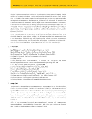 Symantec BLENDED ATTACKS EXPLOITS, VULNERABILITIES AND BUFFER-OVERFLOW TECHNIQUES IN COMPUTER VIRUSES
Blended threats can spread faster and farther than classic virus threats, and unfortunately, effective
solutions are still only on the horizon. The best line of protection is vigilance in applying critical patches.
Host and network-based vulnerability assessment tools can help to identify outdated systems with
security holes inside the internal networks quicker, and thus security patches can be delivered faster.
Furthermore, vulnerability assessment tools can help to ensure that passwords are set up in accordance
to the corporate requirements and can identify unneeded and insecure system services that need to be
uninstalled. Enterprise and personal firewall software can help to fight with inbound and outbound
attacks reliably. Preventing technologies needs to be installed on the workstations, servers, and the
gateways, respectively.
Simple email worms are now considered the last generation threat. Today and the near future will be
composed of blended threats and their damage is still yet unseen. A downed mail server is now the least
of our worries when threats can now effectively shut down Internet backbones. Hopefully, the
appearance of threats such as Win32/CodeRed and Win32/Nimda has given security professionals a
wake-up call to prepare for the future, as either threat could easily have been more damaging.
√ References
[spaff88] Eugene H. Spafford, The Internet Worm Program: An Analysis.
[Gordon88] Sarah Gordon, “The Worm Has Turned,” Virus Bulletin, August, 1998.
[McCorkendale-Szor] “Code REd Buffer Overflow,” Virus Bulletin, September 2001.
http://www.cve.mitre.org/, (Common Vulnerabilities and Exposures).
http://www.cert.org/.
[Szor99] “Memory Scanning Under Windows NT,” Int. Virus Bull. Conf., 1999, pp.325_346, also see
http://securityresponse.symantec.com/avcenter/reference/memory.scanning.winnt.pdf.
[Szor2000] “Bolzano Bugs NT,” Virus Bulletin, September 1999.
[Litchfield] Windows 2000 Format String Vulnerabilities, May 8, 2002.
[Howard-LeBlanc] Writing Secure Code, Chapter 12.
[Personal Communication] Bruce McCorkendale, Frederic Perriot.
[One] Smashing The Stack For Fun And Profit, Phrack 49, Vol. 7, Issue #49, File 14.
http://www.peterszor.com/badtrans.pdf “Bad Transfer,” Virus Bulletin, February 2002.
http://msdn.microsoft.com/workshop/components/activex/safety.asp.
http://msdn.microsoft.com/library/en-us/script56/html/letcreatetypelib.asp.
√ Appendix A
This is a partial log of the threads inside the INETINFO.EXE process (Microsoft’s IIS) after being infected
by both CodeRed I and CodeRed II. Any thread is identified as an active one and detected based on the
signature of the virus code found at a thread start address. This is to ensure complete avoidance of ghost
positives that could appear since unsuccessful worm attacks could still place worm code to application
heap in inactive form. In tests, attempts to freeze the detected CodeRed threads were successful in
stopping the worm from spreading further, and in gaining sufficient CPU time for patch installation
processing.
Notice the high context switch number for worm-related threads even after only a few seconds of
infections. CodeRed II infections were new and they have a lower context switch number, but notice that
most CodeRed II threads have almost identical context switch values.
32
 