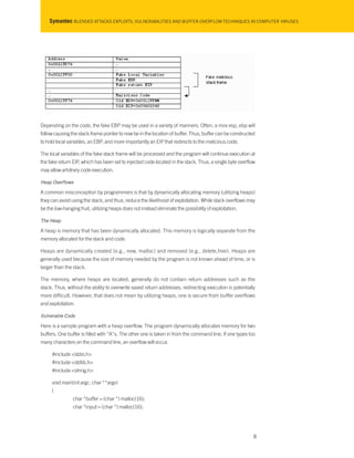 Symantec BLENDED ATTACKS EXPLOITS, VULNERABILITIES AND BUFFER-OVERFLOW TECHNIQUES IN COMPUTER VIRUSES
Depending on the code, the fake EBP may be used in a variety of manners. Often, a mov esp, ebp will
follow causing the stack frame pointer to now be in the location of buffer. Thus, buffer can be constructed
to hold local variables, an EBP, and more importantly an EIP that redirects to the malicious code.
The local variables of the fake stack frame will be processed and the program will continue execution at
the fake return EIP, which has been set to injected code located in the stack. Thus, a single byte overflow
may allow arbitrary code execution.
Heap Overflows
A common misconception by programmers is that by dynamically allocating memory (utilizing heaps)
they can avoid using the stack, and thus, reduce the likelihood of exploitation. While stack overflows may
be the low-hanging fruit, utilizing heaps does not instead eliminate the possibility of exploitation.
The Heap
A heap is memory that has been dynamically allocated. This memory is logically separate from the
memory allocated for the stack and code.
Heaps are dynamically created (e.g., new, malloc) and removed (e.g., delete,free). Heaps are
generally used because the size of memory needed by the program is not known ahead of time, or is
larger than the stack.
The memory, where heaps are located, generally do not contain return addresses such as the
stack. Thus, without the ability to overwrite saved return addresses, redirecting execution is potentially
more difficult. However, that does not mean by utilizing heaps, one is secure from buffer overflows
and exploitation.
Vulnerable Code
Here is a sample program with a heap overflow. The program dynamically allocates memory for two
buffers. One buffer is filled with “A”s. The other one is taken in from the command line. If one types too
many characters on the command line, an overflow will occur.
#include <stdio.h>
#include <stdlib.h>
#include <string.h>
void main(int argc, char **argv)
{
char *buffer = (char *) malloc(16);
char *input = (char *) malloc(16);
8
 