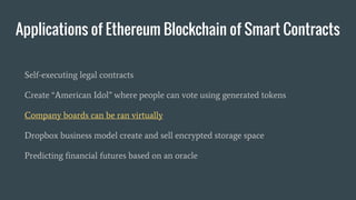 Applications of Ethereum Blockchain of Smart Contracts
Self-executing legal contracts
Create “American Idol” where people can vote using generated tokens
Company boards can be ran virtually
Dropbox business model create and sell encrypted storage space
Predicting financial futures based on an oracle
 