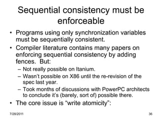Sequential consistency must be
              enforceable
• Programs using only synchronization variables
  must be sequentially consistent.
• Compiler literature contains many papers on
  enforcing sequential consistency by adding
  fences. But:
     – Not really possible on Itanium.
     – Wasn‟t possible on X86 until the re-revision of the
       spec last year.
     – Took months of discussions with PowerPC architects
       to conclude it‟s (barely, sort of) possible there.
• The core issue is “write atomicity”:
7/28/2011                                                36
 