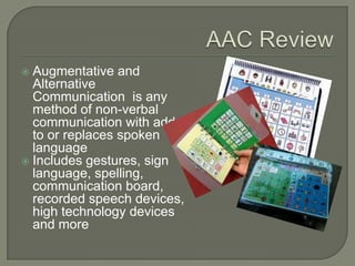  Augmentative and
Alternative
Communication is any
method of non-verbal
communication with adds
to or replaces spoken
language
 Includes gestures, sign
language, spelling,
communication board,
recorded speech devices,
high technology devices
and more
 
