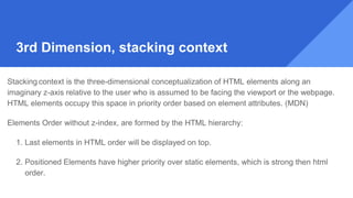 Stacking context is the three-dimensional conceptualization of HTML elements along an
imaginary z-axis relative to the user who is assumed to be facing the viewport or the webpage.
HTML elements occupy this space in priority order based on element attributes. (MDN)
Elements Order without z-index, are formed by the HTML hierarchy:
1. Last elements in HTML order will be displayed on top.
2. Positioned Elements have higher priority over static elements, which is strong then html
order.
3rd Dimension, stacking context
 