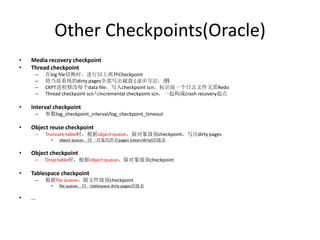 Other Checkpoints(Oracle)
•   Media recovery checkpoint
•   Thread checkpoint
     –   在log file切换时，进行以上两种Checkpoint
     –   将当前系统的dirty pages全部写出磁盘 (逐步写出，慢)
     –   CKPT进程修改每个data file，写入checkpoint scn，标识前一个日志文件无需Redo
     –   Thread checkpoint scn与Incremental checkpoint scn，一起构成crash recovery起点

•   Interval checkpoint
     –   参数log_checkpoint_interval/log_checkpoint_timeout

•   Object reuse checkpoint
     –   Truncate table时，根据object queue，做对象级别checkpoint，写出dirty pages
           •   object queue，同一对象的所有pages (clean/dirty)的链表


•   Object checkpoint
     –   Drop table时，根据object queue，做对象级别checkpoint

•   Tablespace checkpoint
     –   根据file queue，做文件级别checkpoint
           •   file queue，同一tablespace dirty pages的链表

•   …
 