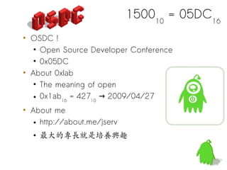 150010 = 05DC16
• OSDC !
   • Open Source Developer Conference
   • 0x05DC
• About 0xlab
   • The meaning of open
   • 0x1ab16 = 42710 → 2009/04/27
• About me
   • http://about.me/jserv
  • 最大的專長就是培養興趣
 