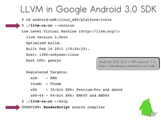 LLVM in Google Android 3.0 SDK
$ cd android­sdk­linux_x86/platform­tools
$ ./llvm­rs­cc ­­version
Low Level Virtual Machine (http://llvm.org/):
  llvm version 2.8svn
  Optimized build.
  Built Feb 16 2011 (19:26:29).
  Host: i386­unknown­linux
  Host CPU: penryn                 Android SDK (3.0 = API version 11)
                                   Android SDK (3.0 = API version 11)
                                   http://developer.android.com/sdk/
                                   http://developer.android.com/sdk/
  Registered Targets:
    arm    ­ ARM
    thumb  ­ Thumb
    x86    ­ 32­bit X86: Pentium­Pro and above
    x86­64 ­ 64­bit X86: EM64T and AMD64
$ ./llvm­rs­cc ­­help
OVERVIEW: RenderScript source compiler
                                                                31
 