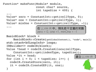 Function* makeFunc(Module* module,
                   const char* source,
                   int tapeSize = 400) {
  ...
  Value* zero = ConstantInt::get(cellType, 0);
  Value* one = ConstantInt::get(cellType, 1);
  Value* minOne = ConstantInt::get(cellType, ­1);
  ...
                    在 LLVM IR 中，預先若干定義的常數
                    zero = 0, one =1, minOne = -1
  BasicBlock* block =
      BasicBlock::Create(getGlobalContext(), "code", main);
  std::stack<bfLoopInfo> loops;
  IRBuilder<> codeIR(block);
  Value *head = codeIR.CreateAlloca(cellType, 
      ConstantInt::get(indexType, tapeSize));
  Value *it = head;                             建立 LLVM IR
  for (int i = 0; i < tapeSize; i++) {
    codeIR.CreateStore(zero, it);
    it = codeIR.CreateGEP(it, one);                       56
  }
 