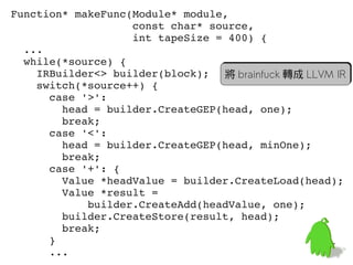 Function* makeFunc(Module* module,
                   const char* source,
                   int tapeSize = 400) {
  ...
  while(*source) {
    IRBuilder<> builder(block); 將 brainfuck 轉成 LLVM IR
    switch(*source++) {
      case '>':
        head = builder.CreateGEP(head, one);
        break;
      case '<':
        head = builder.CreateGEP(head, minOne);
        break;
      case '+': {
        Value *headValue = builder.CreateLoad(head);
        Value *result =
            builder.CreateAdd(headValue, one);
        builder.CreateStore(result, head);
        break;
      }                                           57
      ...
 