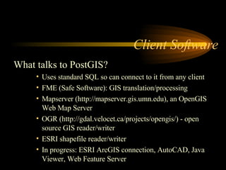 Client Software  What talks to PostGIS? Uses standard SQL so can connect to it from any client FME (Safe Software): GIS translation/processing Mapserver (http://mapserver.gis.umn.edu), an OpenGIS Web Map Server OGR (http://gdal.velocet.ca/projects/opengis/) - open source GIS reader/writer ESRI shapefile reader/writer In progress: ESRI ArcGIS connection, AutoCAD, Java Viewer, Web Feature Server 