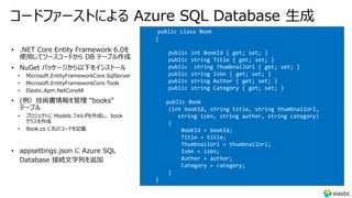 コードファーストによる Azure SQL Database 生成
• Microsoft.EntityFrameworkCore.SqlServer
• Microsoft.EntityFrameworkCore.Tools
• Elastic.Apm.NetCoreAll
• プロジェクトに Models フォルダを作成し、 book
クラスを作成
• Book.cs に右のコードを記載
public class Book
{
public int BookId { get; set; }
public string Title { get; set; }
public string ThumbnailUrl { get; set; }
public string Isbn { get; set; }
public string Author { get; set; }
public string Category { get; set; }
public Book
(int bookId, string title, string thumbnailUrl,
string isbn, string author, string category)
{
BookId = bookId;
Title = title;
ThumbnailUrl = thumbnailUrl;
Isbn = isbn;
Author = author;
Category = category;
}
}
 