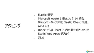 l Elastic 概要
l Microsoft Azure と Elastic 7.14 統合
l Blazorサーバーアプリと Elastic Client 作成、
APM 追加
l Index からの React アプリ⾃動⽣成と Azure
Static Web Apps デプロイ
l まとめ
アジェンダ
 