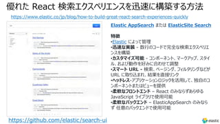 優れた React 検索エクスペリエンスを迅速に構築する⽅法
https://www.elastic.co/jp/blog/how-to-build-great-react-search-experiences-quickly
https://github.com/elastic/search-ui
Elastic AppSearch または ElasticSite Search
特徴
•Elastic によって管理
•迅速な実装 - 数⾏のコードで完全な検索エクスペリエ
ンスを構築
•カスタマイズ可能 - コンポーネント、マークアップ、スタイ
ル、および動作を好みに合わせて調整
•スマート URL - 検索、ページング、フィルタリングなどが
URL に取り込まれ、結果を直接リンク
•ヘッドレス-アプリケーションロジックを活⽤して、独⾃のコ
ンポーネントまたはビューを提供
•柔軟なフロントエンド – React のみならずあらゆる
JavaScript ライブラリで使⽤可能
•柔軟なバックエンド – ElasticAppSearch のみなら
ず 任意のバックエンドで使⽤可能
 