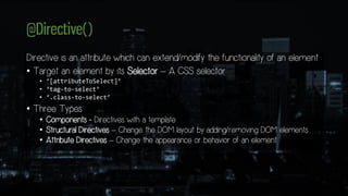 @Directive()
Directive is an attribute which can extend/modify the functionality of an element
• Target an element by its Selector – A CSS selector
• ‘[attributeToSelect]’
• ‘tag-to-select’
• ‘.class-to-select’
• Three Types
• Components - Directives with a template
• Structural Directives – Change the DOM layout by adding/removing DOM elements
• Attribute Directives – Change the appearance or behavior of an element
 