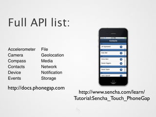 Full API list:

Accelerometer   File
Camera          Geolocation
Compass         Media
Contacts        Network
Device          Notification
Events          Storage

http://docs.phonegap.com
                                 http://www.sencha.com/learn/
                               Tutorial:Sencha_Touch_PhoneGap
 
