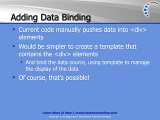 Adding Data Binding
• Current code manually pushes data into <div>
  elements
• Would be simpler to create a template that
  contains the <div> elements
   • And bind the data source, using template to manage
     the display of the data
• Of course, that’s possible!




            Learn More @ http://www.learnnowonline.com
               Copyright © by Application Developers Training Company
 