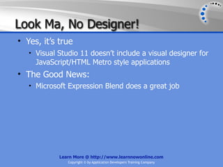 Look Ma, No Designer!
• Yes, it’s true
   • Visual Studio 11 doesn’t include a visual designer for
     JavaScript/HTML Metro style applications
• The Good News:
   • Microsoft Expression Blend does a great job




            Learn More @ http://www.learnnowonline.com
               Copyright © by Application Developers Training Company
 