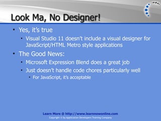Look Ma, No Designer!
• Yes, it’s true
   • Visual Studio 11 doesn’t include a visual designer for
     JavaScript/HTML Metro style applications
• The Good News:
   • Microsoft Expression Blend does a great job
   • Just doesn’t handle code chores particularly well
      • For JavaScript, it’s acceptable




             Learn More @ http://www.learnnowonline.com
                Copyright © by Application Developers Training Company
 