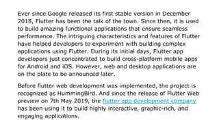 Ever since Google released its first stable version in December
2018, Flutter has been the talk of the town. Since then, it is used
to build amazing functional applications that ensure seamless
performance. The intriguing characteristics and features of Flutter
have helped developers to experiment with building complex
applications using Flutter. During its initial days, Flutter app
developers just concentrated to build cross-platform mobile apps
for Android and iOS. However, web and desktop applications are
on the plate to be announced later.
Before flutter web development was implemented, the project is
recognized as HummingBird. And since the release of Flutter Web
preview on 7th May 2019, the flutter app development company
has been using it to build highly interactive, graphic-rich, and
engaging applications.
 