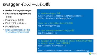 swagger インストールその他
• https://localhost:(ポート番
号)/swagger/index.html
---
// AddRazorPages の後
builer.Services.AddEndpointApiExploler();
builer.Services.AddSwaggerGen();
//var ap = buildder.Build();の後
app.UserSwaggerUI();
// app.UseHttpsRedirection();の前
app.UseSwagger();
// Swagger UI で Products の shema が表⽰されない場合
// Public Async Task を書き換え
Task<Action> GetProduct()
→
Task<ActionResult<List<Product>>> GetProduct()
 