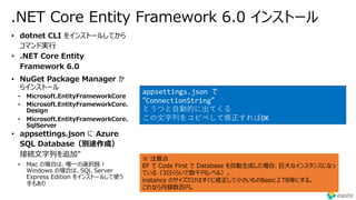 .NET Core Entity Framework 6.0 インストール
• Microsoft.EntityFrameworkCore
• Microsoft.EntityFrameworkCore.
Design
• Microsoft.EntityFrameworkCore.
SqlServer
• Mac の場合は、唯⼀の選択肢︕
Windows の場合は、SQL Server
Express Edition をインストールして使う
⼿もあり
appsettings.json で
”ConnectionString”
とうつと⾃動的に出てくる
この⽂字列をコピペして修正すればOK
※ 注意点
EF で Code First で Database を⾃動⽣成した場合、巨⼤なインスタンスになっ
ている（3⽇くらいで数千円レベル）。
instance のサイズだけはすぐに修正して⼩さいものBasic２TB等にする。
これなら⽉額数百円。
 