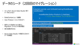 データのシード（2回⽬のマイグレーション）
---
Protected override void OnModelCreating(ModelBuilder
modelBuilder)
{
modelBuilder.Entity<Product>().HasData(
---<ここに new Product ３エントリをコピペ>---
);
}
dotnet ef migrations add ProductSeeding
dotnet ef database update
 
