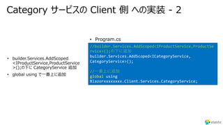 Category サービスの Client 側 への実装 - 2
•
CategoryService
• global using で⼀番上に追加
//builder.Services.AddScoped<IProductService,ProductSe
rvice>();の下に追加
builder.Services.AddScoped<ICategoryService,
CategoryService>();
//⼀番上に追加
global using
Blazorxxxxxxxx.Client.Services.CategoryService;
• Program.cs
 