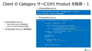 Client の Category サービスから Product を取得 - 1
•
• Task GetProducts を実装追加
• event ProductChanged を追加
•
public async Task GetProducts(string? categoryUrl = null)
{
var result = categoryUrl == null ?
//この２⾏がポイント
await _http.GetFromJsonAsync<ServiceResponse
<List<Product>>>("api/product/featured") :
await _http.GetFromJsonAsync<ServiceResponse
<List<Product>>>($"api/product/category/{categoryUrl}");
if (result != null && result.Data != null)
Products = result.Data;
CurrentPage = 1;
PageCount = 0;
if (Products.Count == 0)
Message = "商品がみつかりません。";
//ここもポイント
ProductsChanged.Invoke();
}
• iProductService.cs
• iProductService.cs
Task GetProducts(string? categoryUrl = null);
event Action ProductsChanged;
• iProductService.cs
 