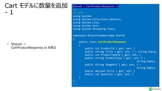 Cart モデルに数量を追加
- 1
• Shared →
CartProductResponse.cs を修正
Shared → CartProductResponse.cs
---
// 追加
using System;
using System.Collections.Generic;
using System.Linq;
using System.Text;
using System.Threading.Tasks;
namespace BlazorEcommerceApp.Shared
{
public class CartProductResponse
{
public int ProductId { get; set; }
public string Title { get; set; } = string.Empty;
public int ProductTypeId { get; set; }
public string ProductType { get; set; } =
string.Empty;
public string ImageUrl { get; set; } =
string.Empty;
public decimal Price { get; set; }
public int Quantity { get; set; }
}
}
---
 