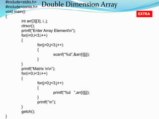 Double Dimension Array #include<stdio.h> 
#include<conio.h> 
void main() 
{ 
int arr[3][3], i, j; 
clrscr(); 
printf(“Enter Array Elementn”); 
for(i=0;i<3;i++) 
{ 
for(j=0;j<3;j++) 
{ 
scanf(“%d”,&arr[i][j]); 
} 
} 
printf(“Matrix nn”); 
for(i=0;i<3;i++) 
{ 
for(j=0;j<3;j++) 
{ 
printf(“%d ”,arr[i][j]); 
} 
printf(“n”); 
} 
getch(); 
} 
EXTRA 
