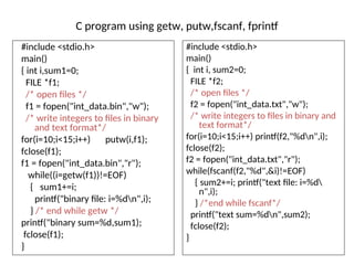 C program using getw, putw,fscanf, fprintf
#include <stdio.h>
main()
{ int i,sum1=0;
FILE *f1;
/* open files */
f1 = fopen("int_data.bin","w");
/* write integers to files in binary
and text format*/
for(i=10;i<15;i++) putw(i,f1);
fclose(f1);
f1 = fopen("int_data.bin","r");
while((i=getw(f1))!=EOF)
{ sum1+=i;
printf("binary file: i=%dn",i);
} /* end while getw */
printf("binary sum=%d,sum1);
fclose(f1);
}
#include <stdio.h>
main()
{ int i, sum2=0;
FILE *f2;
/* open files */
f2 = fopen("int_data.txt","w");
/* write integers to files in binary and
text format*/
for(i=10;i<15;i++) printf(f2,"%dn",i);
fclose(f2);
f2 = fopen("int_data.txt","r");
while(fscanf(f2,"%d",&i)!=EOF)
{ sum2+=i; printf("text file: i=%d
n",i);
} /*end while fscanf*/
printf("text sum=%dn",sum2);
fclose(f2);
}
 