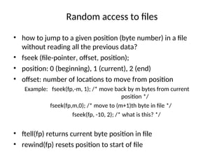 Random access to files
• how to jump to a given position (byte number) in a file
without reading all the previous data?
• fseek (file-pointer, offset, position);
• position: 0 (beginning), 1 (current), 2 (end)
• offset: number of locations to move from position
Example: fseek(fp,-m, 1); /* move back by m bytes from current
position */
fseek(fp,m,0); /* move to (m+1)th byte in file */
fseek(fp, -10, 2); /* what is this? */
• ftell(fp) returns current byte position in file
• rewind(fp) resets position to start of file
 